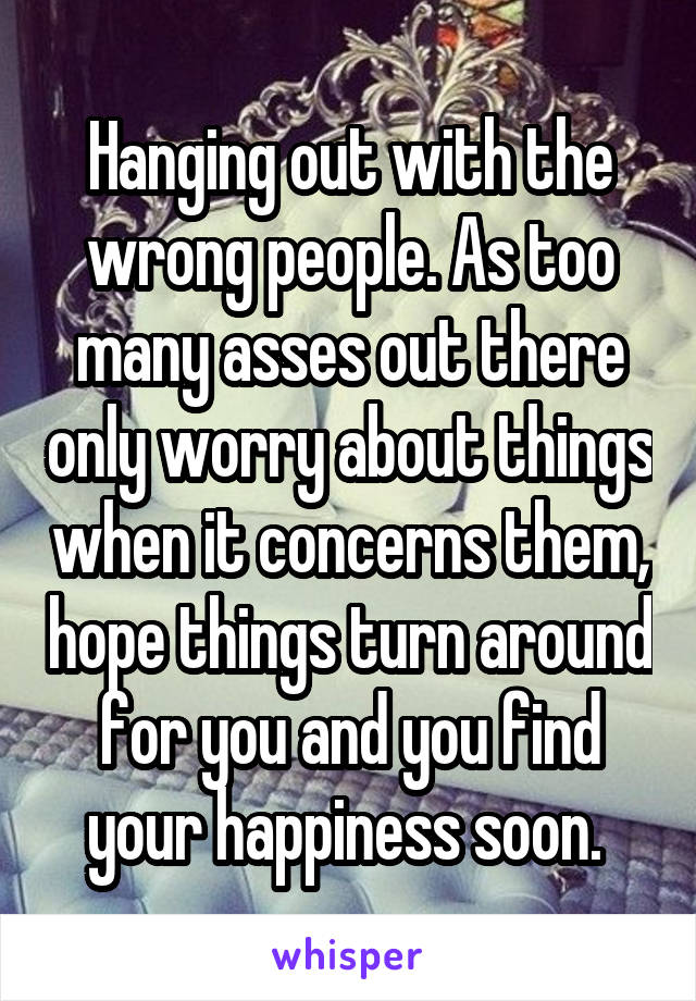 Hanging out with the wrong people. As too many asses out there only worry about things when it concerns them, hope things turn around for you and you find your happiness soon. 