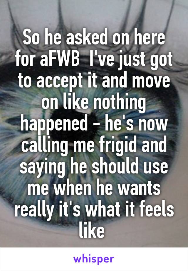 So he asked on here for aFWB  I've just got to accept it and move on like nothing happened - he's now calling me frigid and saying he should use me when he wants really it's what it feels like 