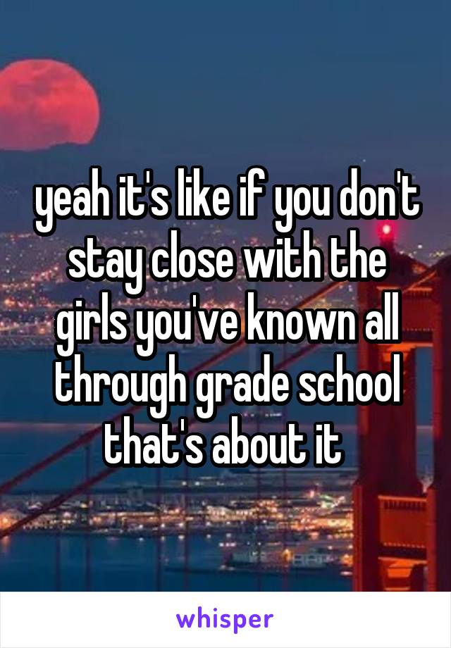 yeah it's like if you don't stay close with the girls you've known all through grade school that's about it 