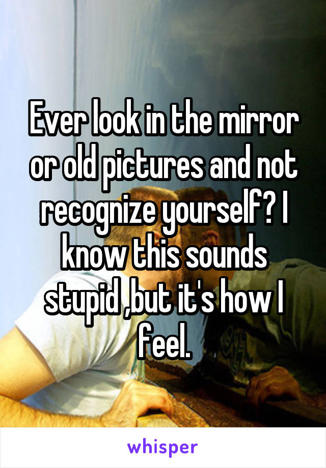 Ever look in the mirror or old pictures and not recognize yourself? I know this sounds stupid ,but it's how I feel.