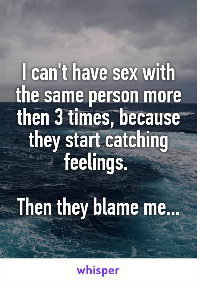 I can't have sex with the same person more then 3 times, because they start catching feelings. 

Then they blame me...