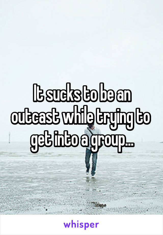 It sucks to be an outcast while trying to 
get into a group...