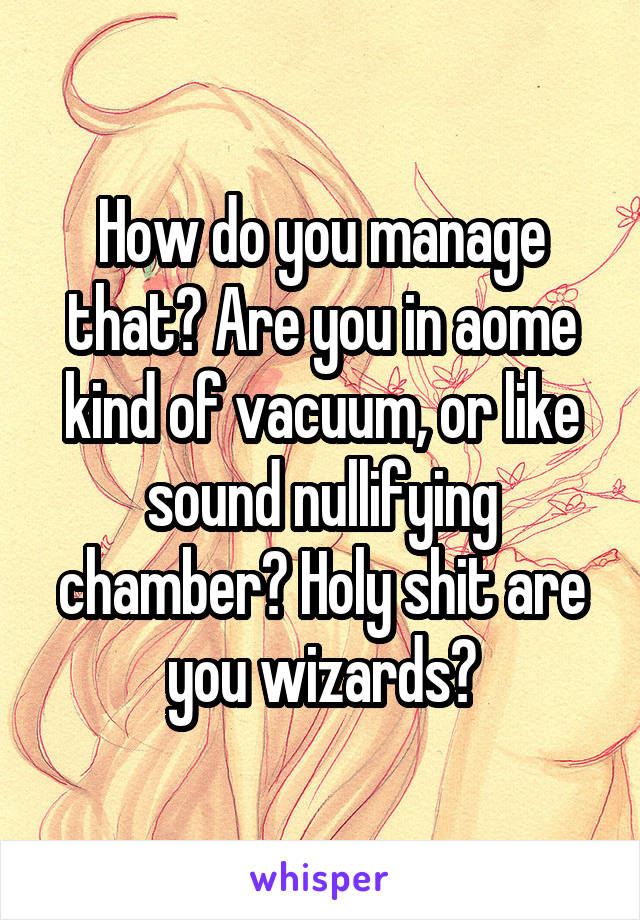 How do you manage that? Are you in aome kind of vacuum, or like sound nullifying chamber? Holy shit are you wizards?