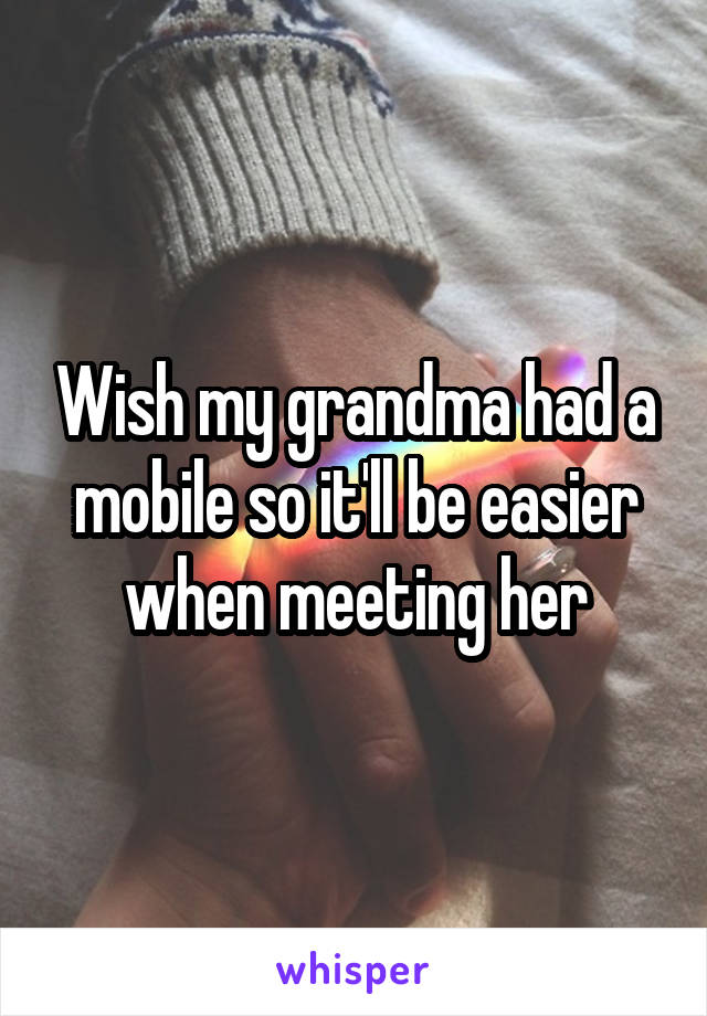 Wish my grandma had a mobile so it'll be easier when meeting her