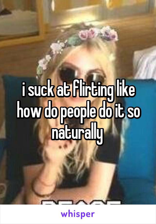 i suck at flirting like how do people do it so naturally 