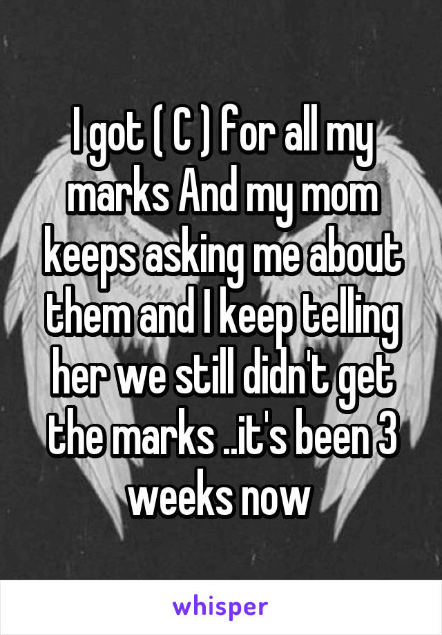 I got ( C ) for all my marks And my mom keeps asking me about them and I keep telling her we still didn't get the marks ..it's been 3 weeks now 