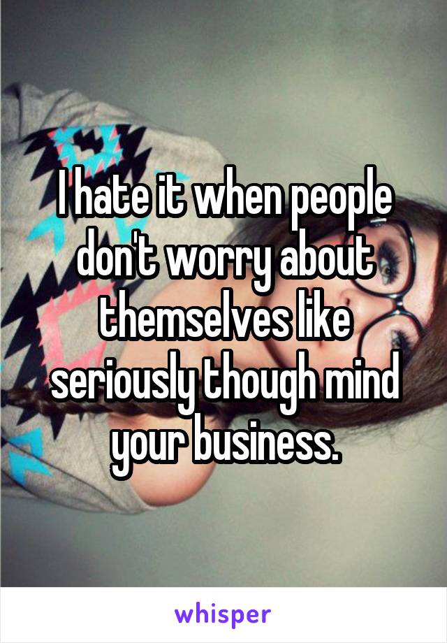 I hate it when people don't worry about themselves like seriously though mind your business.