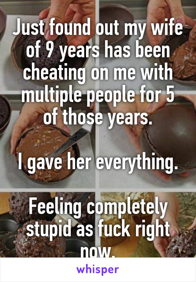 Just found out my wife of 9 years has been cheating on me with multiple people for 5 of those years.

I gave her everything. 
Feeling completely stupid as fuck right now.