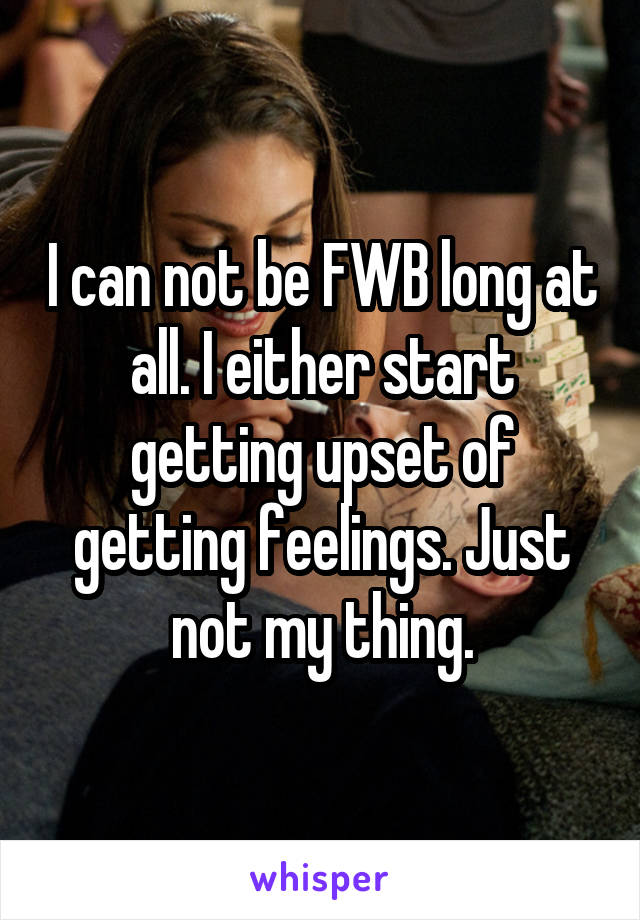 I can not be FWB long at all. I either start getting upset of getting feelings. Just not my thing.