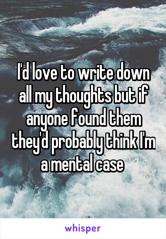 I'd love to write down all my thoughts but if anyone found them they'd probably think I'm a mental case 