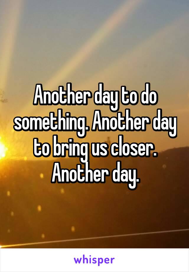 Another day to do something. Another day to bring us closer. Another day.