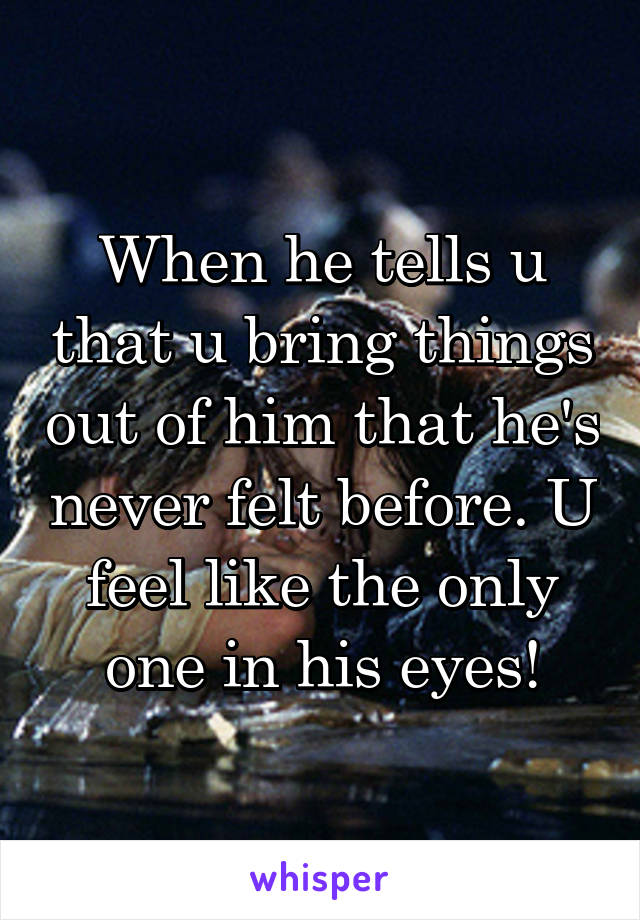 When he tells u that u bring things out of him that he's never felt before. U feel like the only one in his eyes!