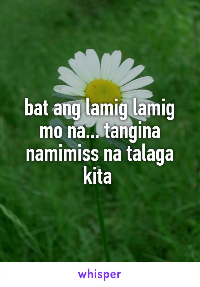 bat ang lamig lamig mo na... tangina namimiss na talaga kita 