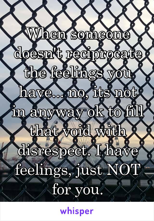 When someone doesn't reciprocate the feelings you have... no, its not in anyway ok to fill that void with disrespect. I have feelings, just NOT for you.