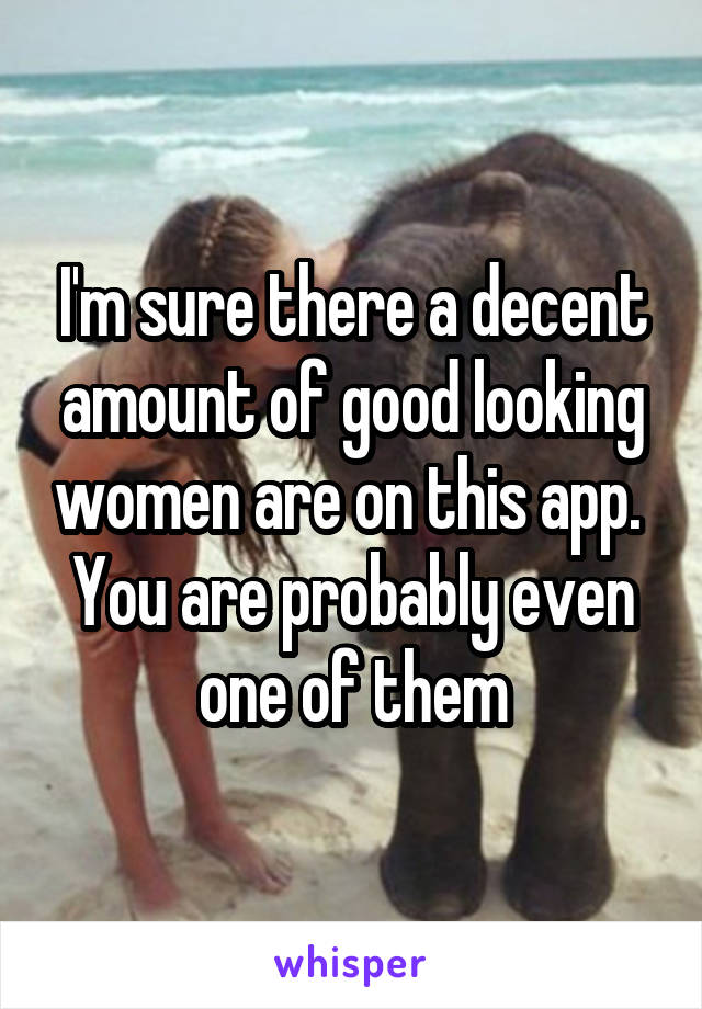 I'm sure there a decent amount of good looking women are on this app.  You are probably even one of them