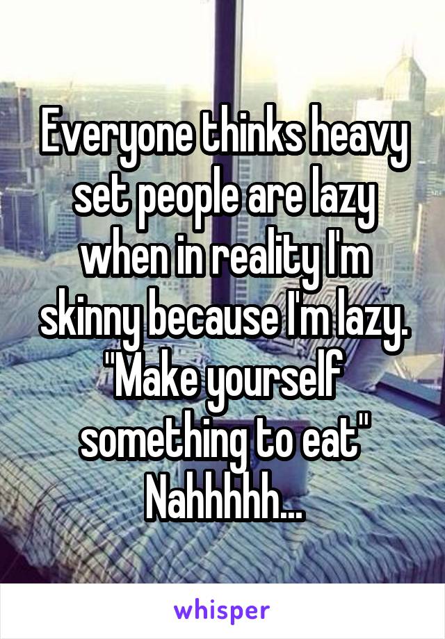 Everyone thinks heavy set people are lazy when in reality I'm skinny because I'm lazy.
"Make yourself something to eat"
Nahhhhh...