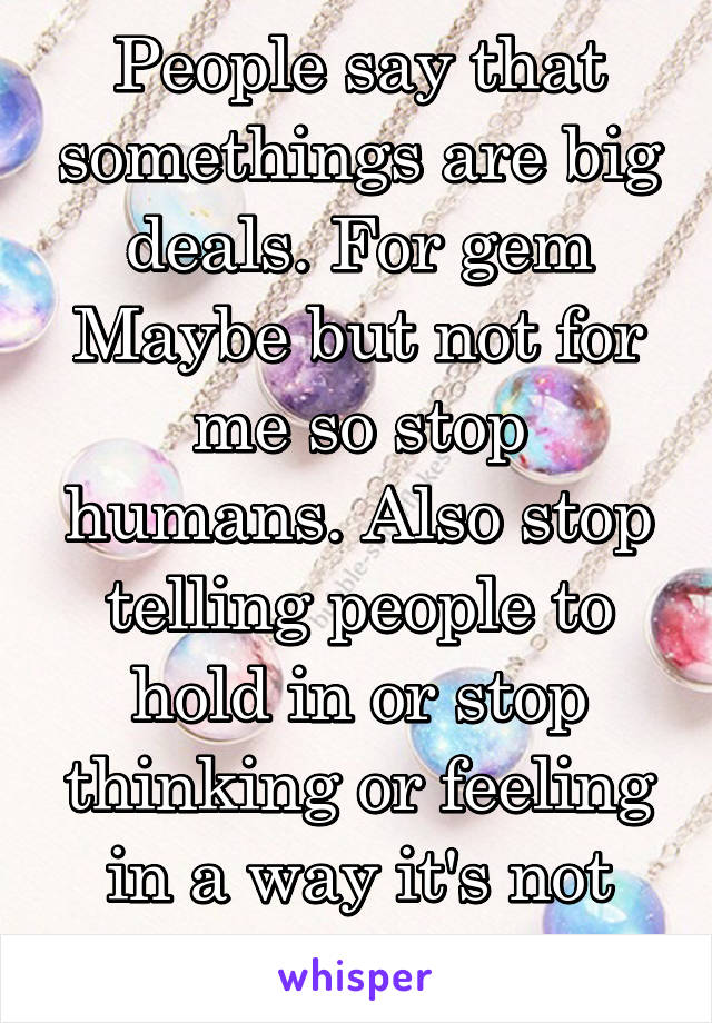 People say that somethings are big deals. For gem Maybe but not for me so stop humans. Also stop telling people to hold in or stop thinking or feeling in a way it's not that easy!!! 