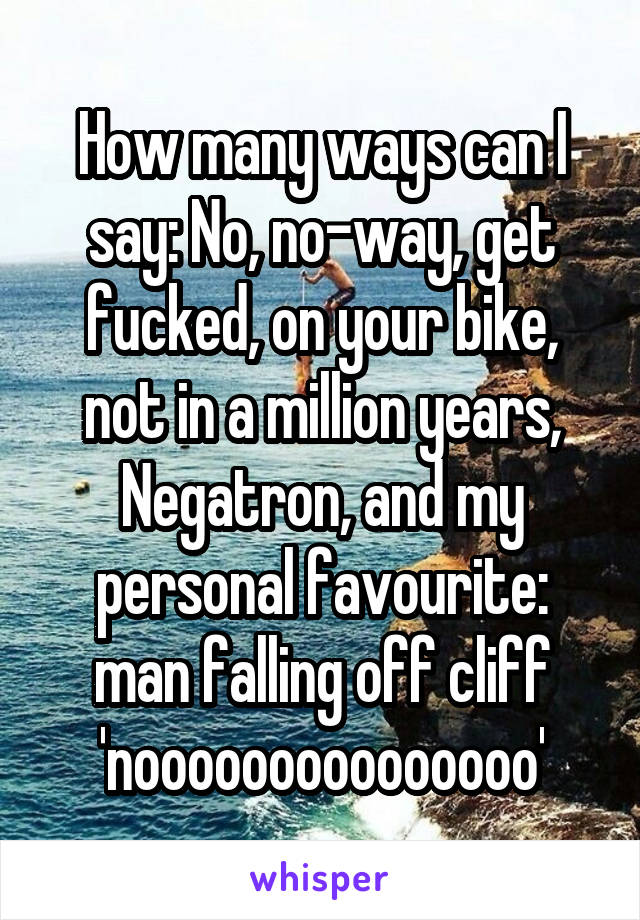 How many ways can I say: No, no-way, get fucked, on your bike, not in a million years, Negatron, and my personal favourite: man falling off cliff 'nooooooooooooooo'