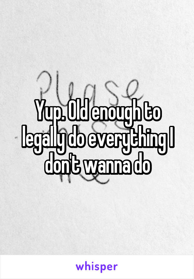 Yup. Old enough to legally do everything I don't wanna do