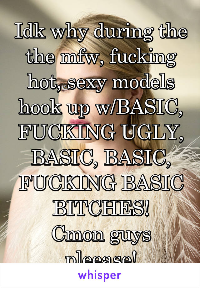 Idk why during the the mfw, fucking hot, sexy models hook up w/BASIC, FUCKING UGLY, BASIC, BASIC, FUCKING BASIC BITCHES!
Cmon guys pleease!