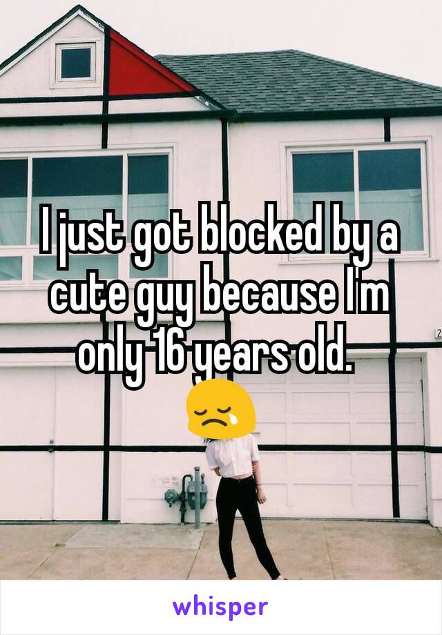 I just got blocked by a cute guy because I'm only 16 years old. 
😢