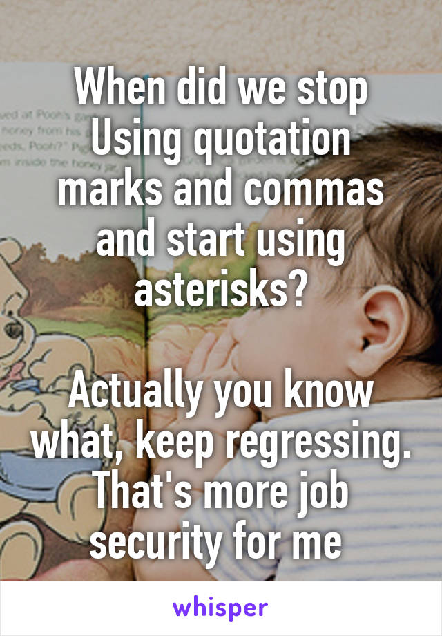 When did we stop
Using quotation marks and commas and start using asterisks?

Actually you know what, keep regressing. That's more job security for me 