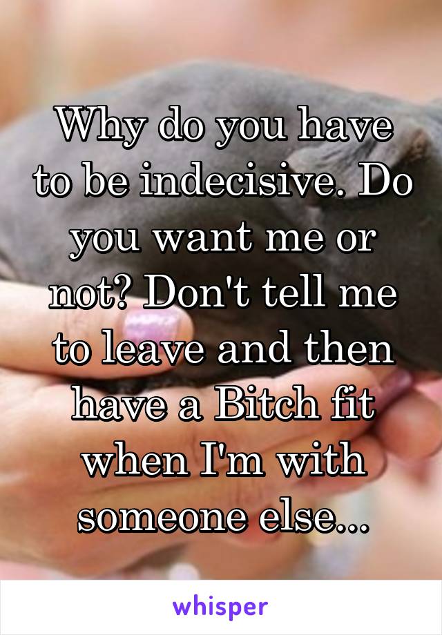 Why do you have to be indecisive. Do you want me or not? Don't tell me to leave and then have a Bitch fit when I'm with someone else...