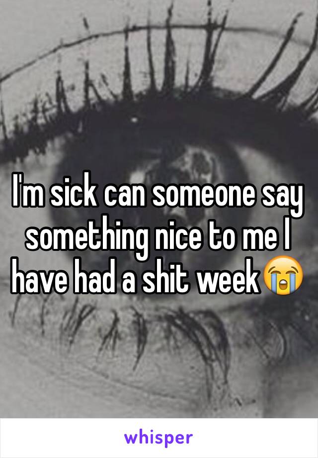 I'm sick can someone say something nice to me I have had a shit week😭