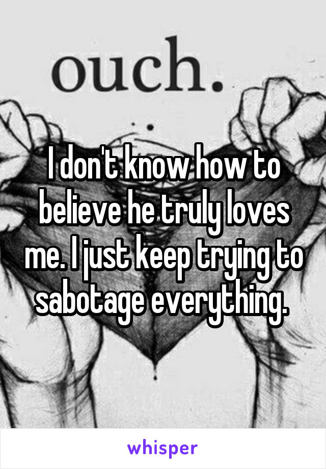 I don't know how to believe he truly loves me. I just keep trying to sabotage everything. 