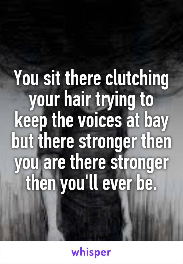 You sit there clutching your hair trying to keep the voices at bay but there stronger then you are there stronger then you'll ever be.