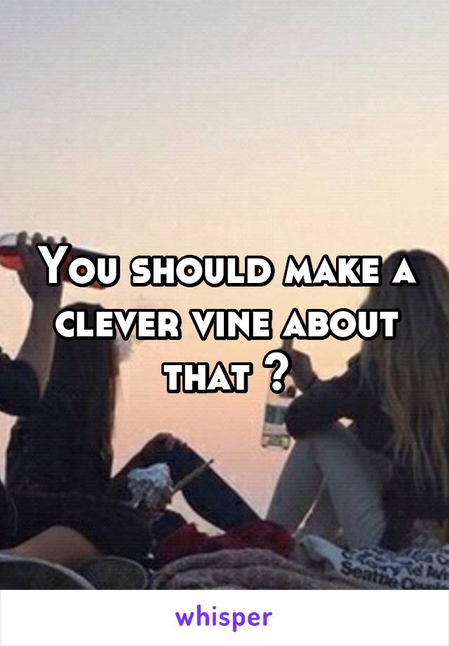 You should make a clever vine about that ^