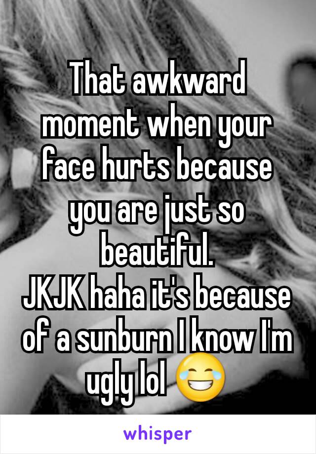 That awkward moment when your face hurts because you are just so beautiful.
JKJK haha it's because of a sunburn I know I'm ugly lol 😂