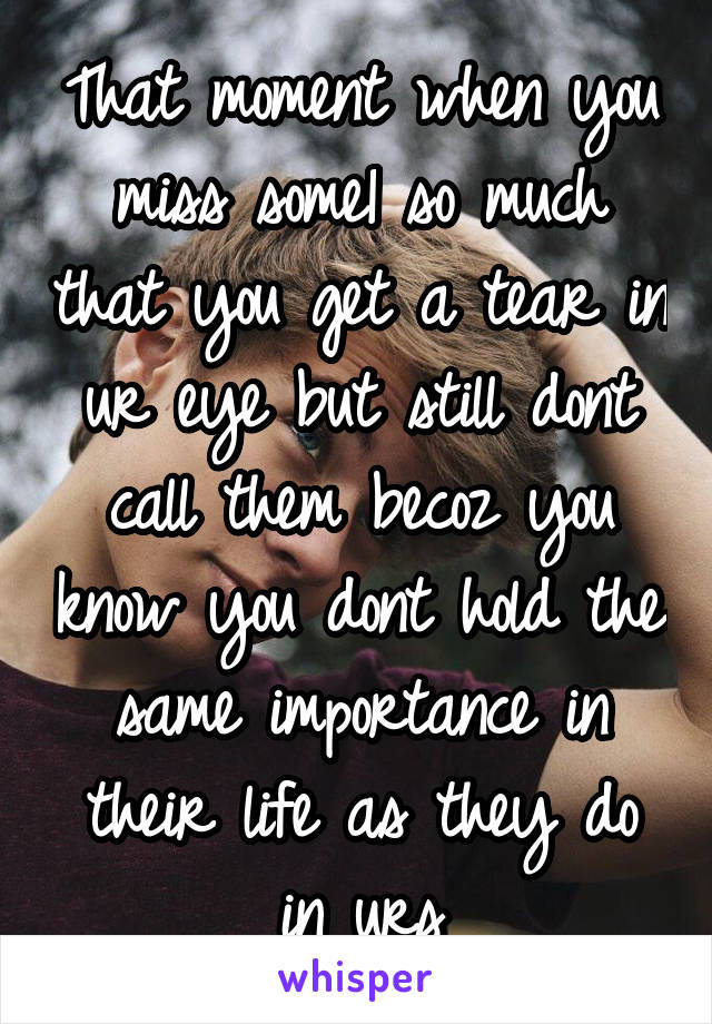 That moment when you miss some1 so much that you get a tear in ur eye but still dont call them becoz you know you dont hold the same importance in their life as they do in urs