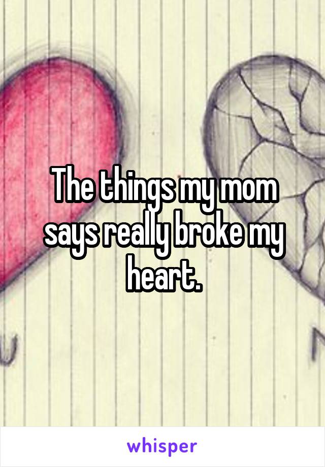 The things my mom says really broke my heart.