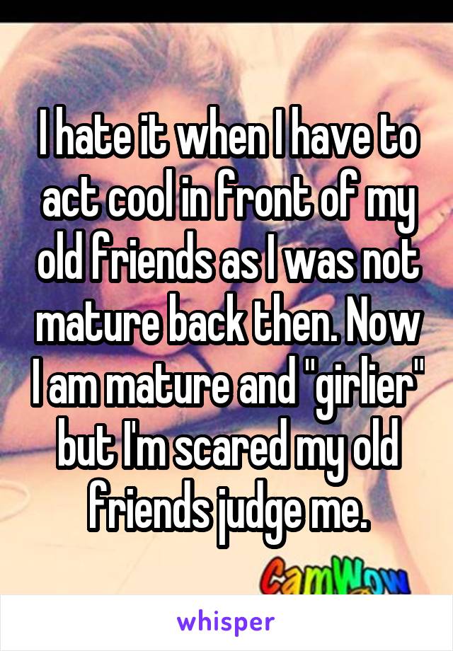 I hate it when I have to act cool in front of my old friends as I was not mature back then. Now I am mature and "girlier" but I'm scared my old friends judge me.