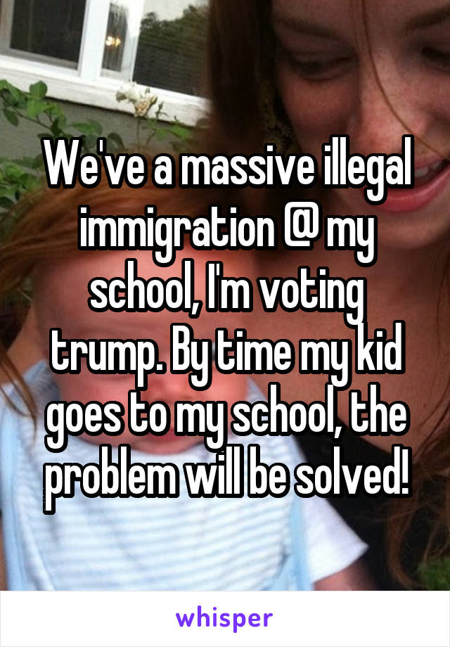 We've a massive illegal immigration @ my school, I'm voting trump. By time my kid goes to my school, the problem will be solved!