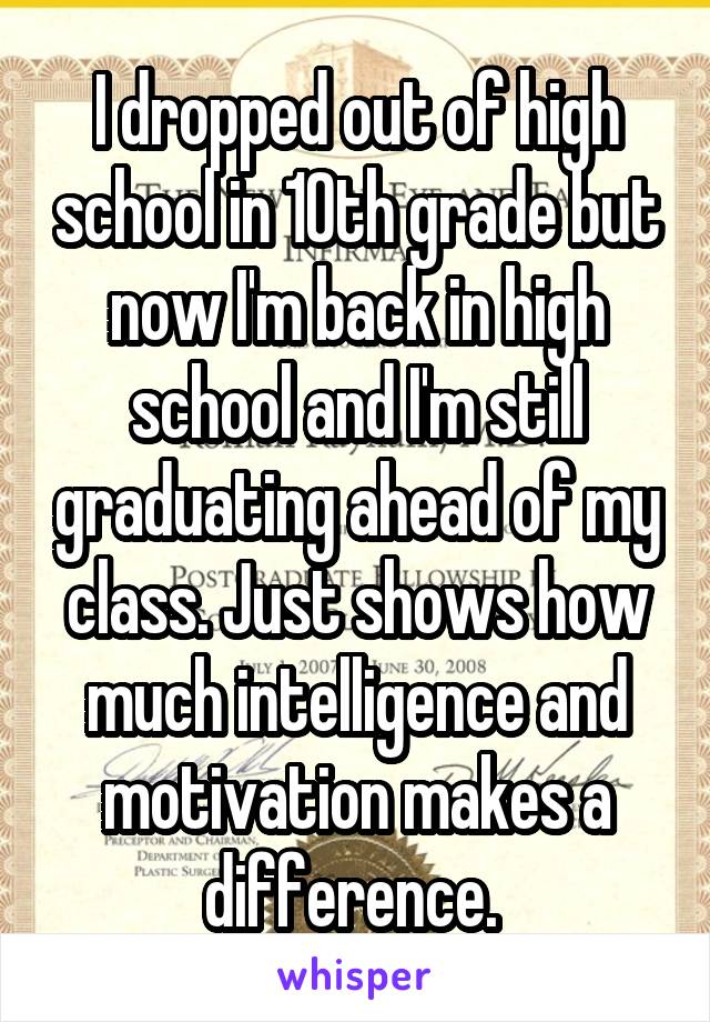 I dropped out of high school in 10th grade but now I'm back in high school and I'm still graduating ahead of my class. Just shows how much intelligence and motivation makes a difference. 