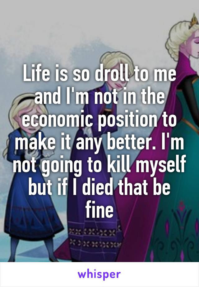 Life is so droll to me and I'm not in the economic position to make it any better. I'm not going to kill myself but if I died that be fine