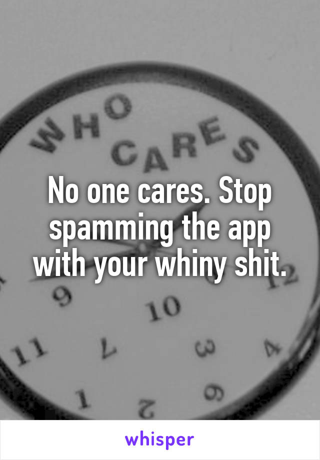 No one cares. Stop spamming the app with your whiny shit.