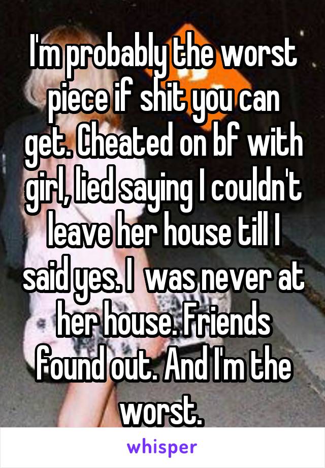 I'm probably the worst piece if shit you can get. Cheated on bf with girl, lied saying I couldn't leave her house till I said yes. I  was never at her house. Friends found out. And I'm the worst. 