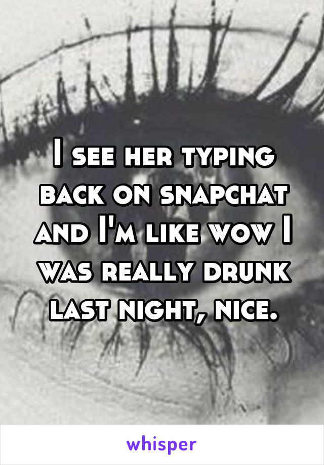 I see her typing back on snapchat and I'm like wow I was really drunk last night, nice.