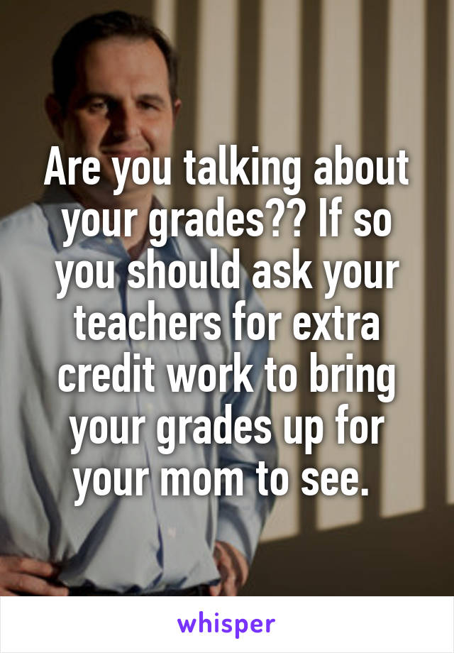 Are you talking about your grades?? If so you should ask your teachers for extra credit work to bring your grades up for your mom to see. 