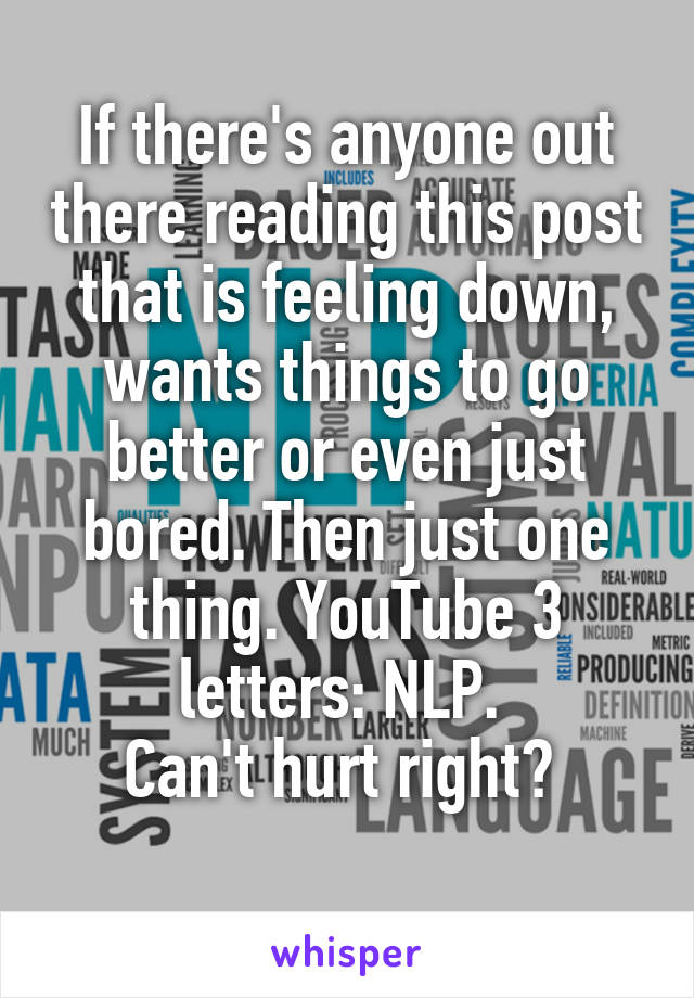 If there's anyone out there reading this post that is feeling down, wants things to go better or even just bored. Then just one thing. YouTube 3 letters: NLP. 
Can't hurt right? 
