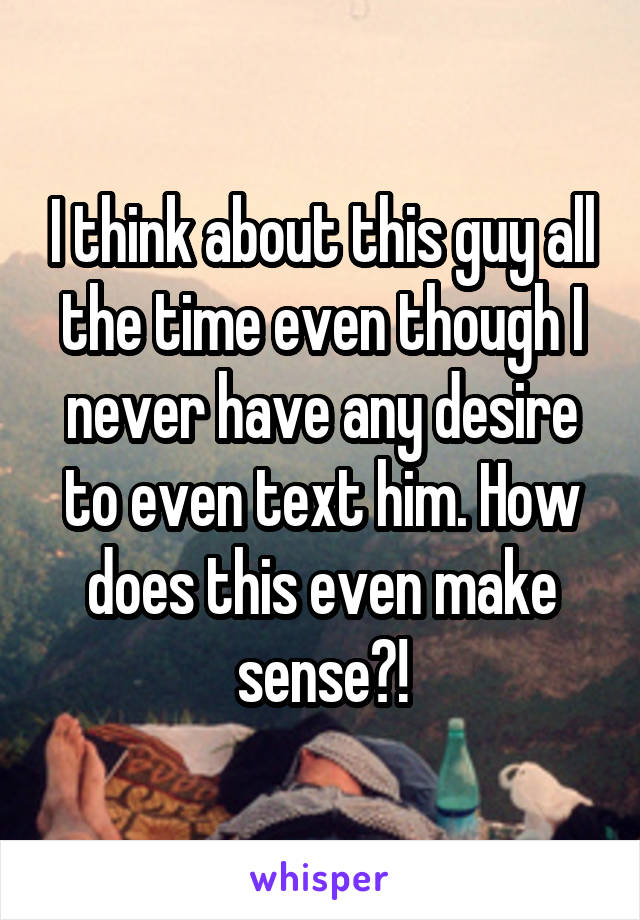 I think about this guy all the time even though I never have any desire to even text him. How does this even make sense?!