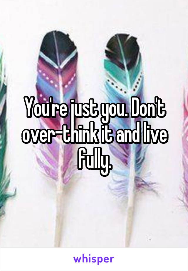 You're just you. Don't over-think it and live fully.