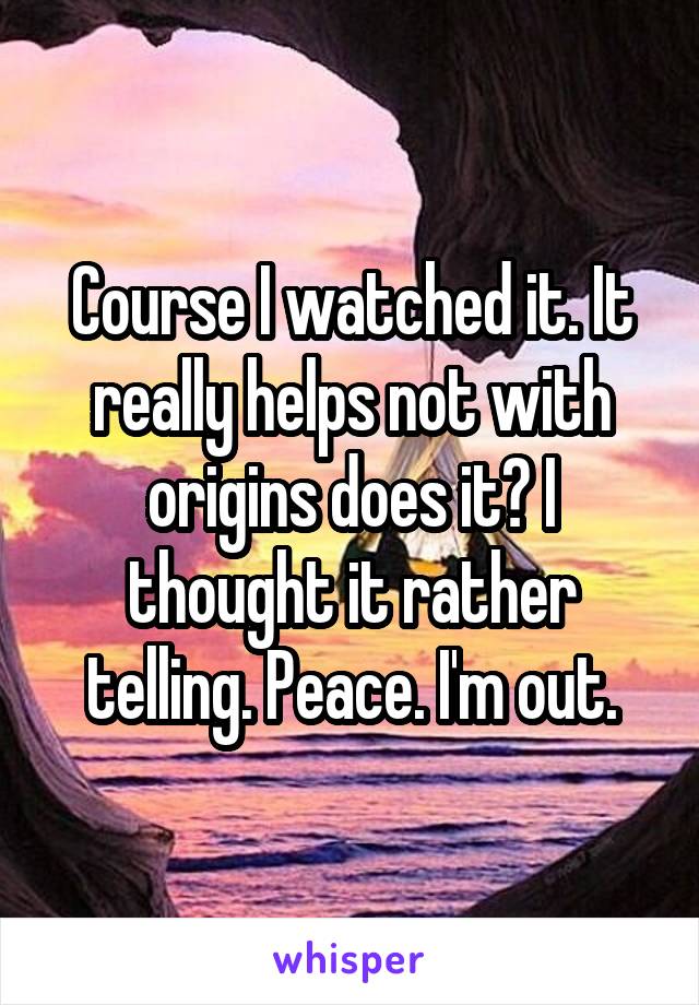 Course I watched it. It really helps not with origins does it? I thought it rather telling. Peace. I'm out.