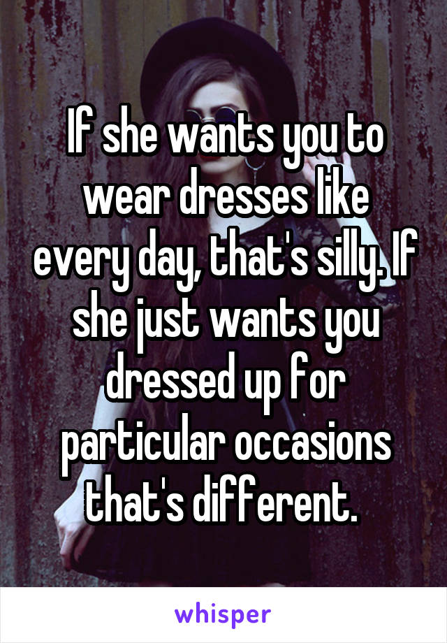 If she wants you to wear dresses like every day, that's silly. If she just wants you dressed up for particular occasions that's different. 