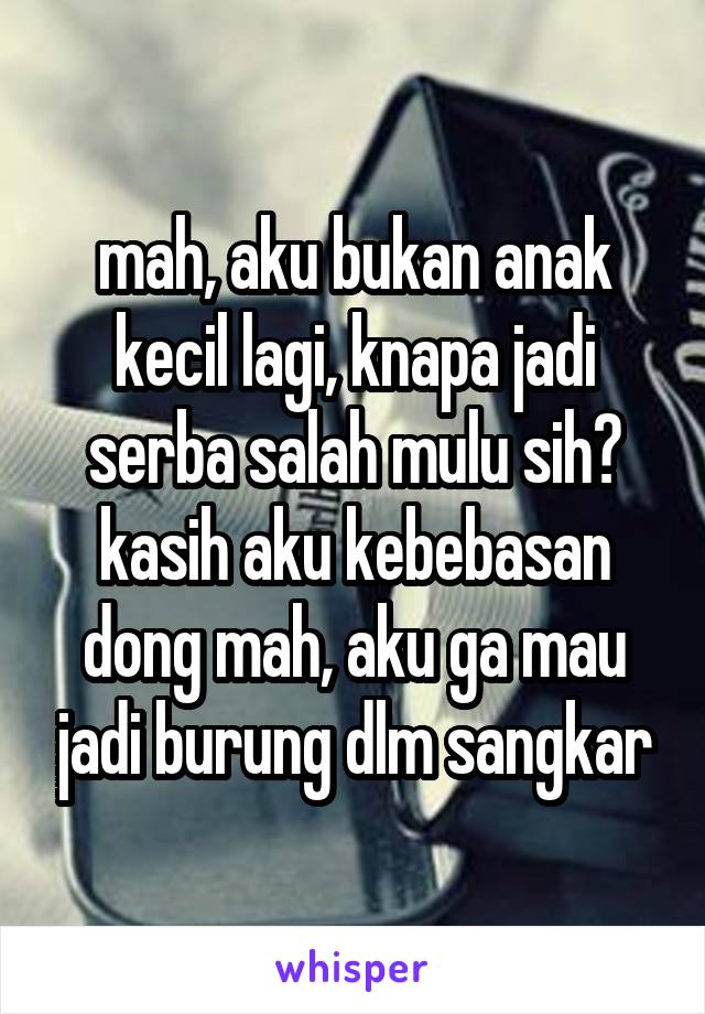 mah, aku bukan anak kecil lagi, knapa jadi serba salah mulu sih? kasih aku kebebasan dong mah, aku ga mau jadi burung dlm sangkar