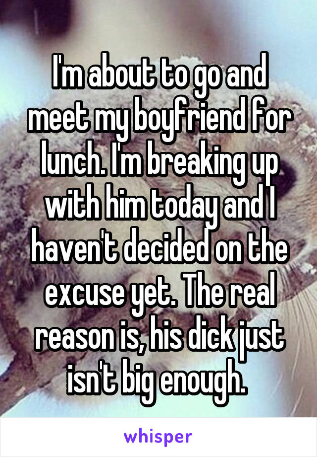 I'm about to go and meet my boyfriend for lunch. I'm breaking up with him today and I haven't decided on the excuse yet. The real reason is, his dick just isn't big enough. 