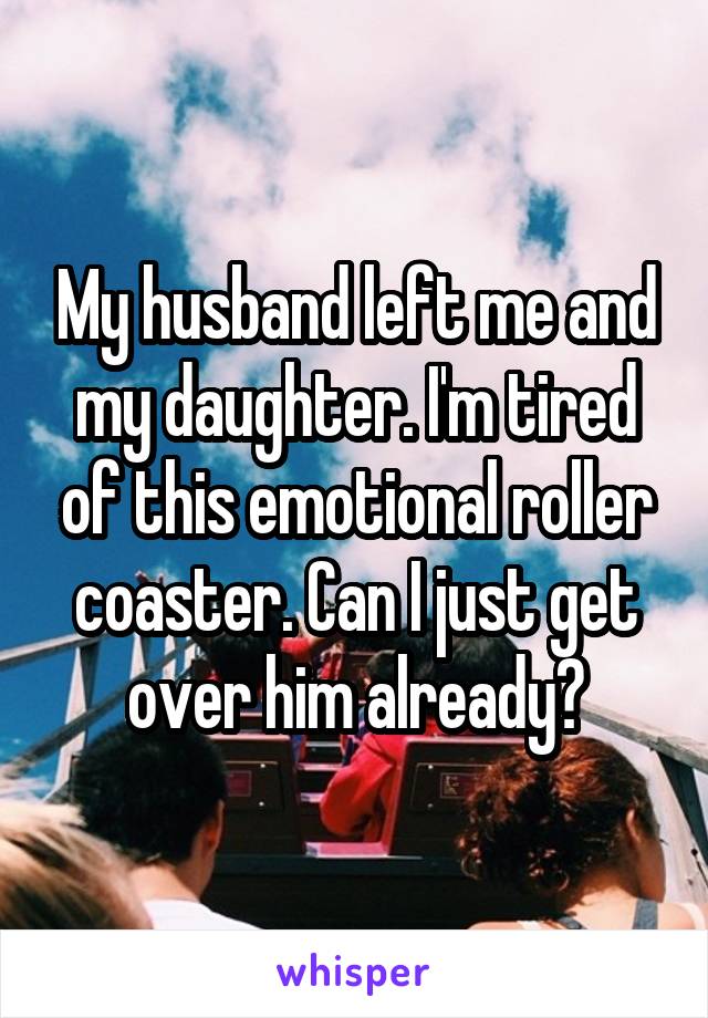 My husband left me and my daughter. I'm tired of this emotional roller coaster. Can I just get over him already?